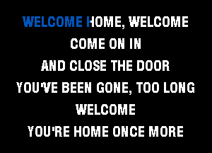 WELCOME HOME, WELCOME
COME ON IN
AND CLOSE THE DOOR
YOU'VE BEEN GONE, T00 LONG
WELCOME
YOU'RE HOME ONCE MORE
