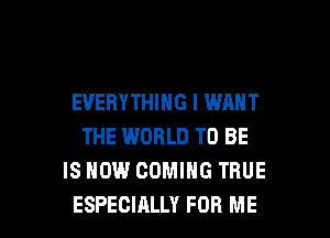 EVERYTHING I WANT
THE WORLD TO BE
IS NOW COMING TRUE

ESPECIALLY FOR ME I