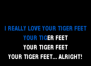 I REALLY LOVE YOUR TIGER FEET
YOUR TIGER FEET
YOUR TIGER FEET
YOUR TIGER FEET... ALRIGHT!