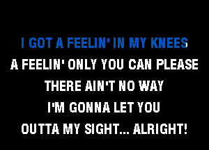 I GOT A FEELIH' IN MY KHEES
A FEELIH' ONLY YOU CAN PLEASE
THERE AIN'T NO WAY
I'M GONNA LET YOU
OUTTA MY SIGHT... ALRIGHT!