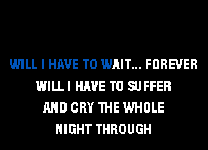 WILL I HAVE TO WAIT... FOREVER
WILL I HAVE TO SUFFER
AND CRY THE WHOLE
NIGHT THROUGH