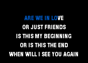 ARE WE IN LOVE
0R JUST FRIENDS
IS THIS MY BEGINNING
OR IS THIS THE END
WHEN WILL I SEE YOU AGAIN