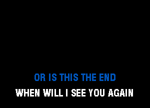 OR IS THIS THE END
WHEN WILL I SEE YOU AGAIN