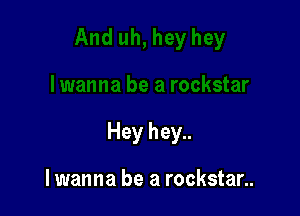 Hey hey..

lwanna be a rockstar..