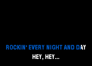 ROGKIH' EVERY NIGHT AND DAY
HEY, HEY...