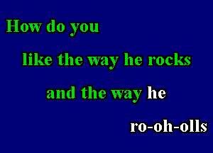 How do you

like the way he rocks

and the way he

ro-oh-olls