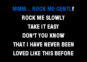 MMM... ROCK ME GENTLY
ROCK ME SLOWLY
TAKE IT EASY
DON'T YOU KNOW
THATI HAVE NEVER BEEN
LOVED LIKE THIS BEFORE