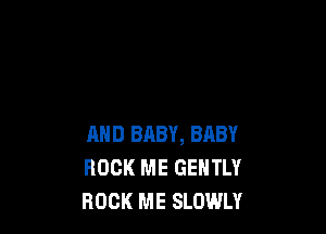 AND BABY, BABY
ROCK ME GENTLY
ROCK ME SLOWLY