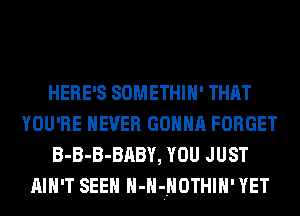 HERE'S SOMETHIH' THAT
YOU'RE NEVER GONNA FORGET
B-B-B-BABY, YOU JUST
AIN'T SEEN H-HjHOTHIH' YET