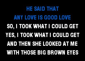 HE SAID THAT
ANY LOVE IS GOOD LOVE
80, I TOOK WHATI COULD GET
YES, I TOOK WHATI COULD GET
AND THEN SHE LOOKED AT ME
WITH THOSE BIG BROWN EYES