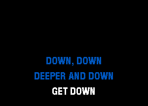 DOWN, DOWN
DEEPER AND DOWN
GET DOWN