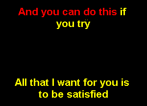 And you can do this if
you try

All that I want for you is
to be satisfied