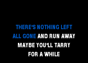 THERE'S NOTHING LEFT
ALL GONE AND RUN AWAY
MAYBE YOU'LL TARRY
FOR A WHILE