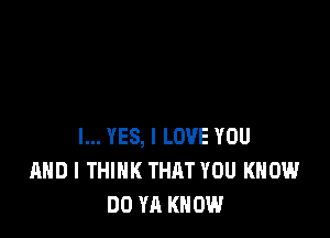 l... YES, I LOVE YOU
AND I THINK THAT YOU KNOW
DO YA KNOW