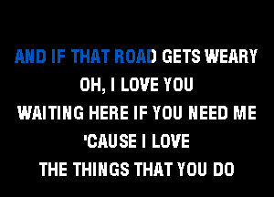 AND IF THAT ROAD GETS WEARY
OH, I LOVE YOU
WAITING HERE IF YOU NEED ME
'CAUSE I LOVE
THE THINGS THAT YOU DO