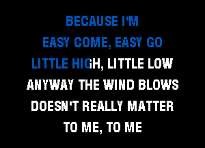 BECAUSE I'M
EASY COME, EASY GO
LITTLE HIGH, LITTLE LOW
ANYWAY THE WIND BLOWS
DOESN'T REALLY MATTER
TO ME, TO ME