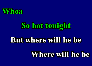 Whoa

So hot tonight

But Where Will he be

W here Will he be