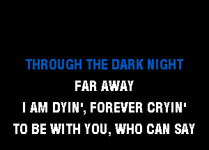 THROUGH THE DARK NIGHT
FAR AWAY
I AM DYIH', FOREVER CRYIH'
TO BE WITH YOU, WHO CAN SAY
