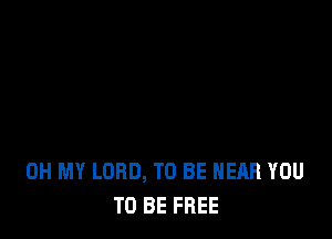 OH MY LORD, TO BE NEAR YOU
TO BE FREE