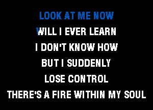 LOOK AT ME NOW
WI LL I EVER LEARN
I DON'T KNOW HOW
BUTI SUDDEHLY
LOSE CONTROL
THERE'S A FIRE WITHIN MY SOUL