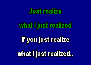 If you just realize

what ljust realized..