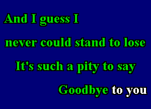 And I guess I

never could stand to lose

It's such a pity to say

Goodbye to you