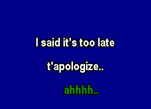 I said it's too late

t'apologize..