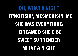 0H, WHAT A NIGHT
HYPHOTISIH', MESMERISIH' ME
SHE WAS EVERYTHING
I DREAMED SHE'D BE
SWEET SURRENDER
WHAT A NIGHT