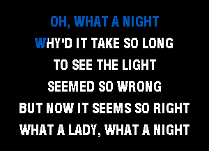 0H, WHAT A NIGHT
WHY'D IT TAKE SO LONG
TO SEE THE LIGHT
SEEMED SO WRONG
BUT HOW IT SEEMS SO RIGHT
WHAT A LADY, WHAT A NIGHT