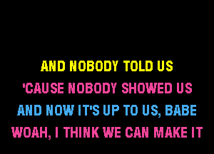 AND NOBODY TOLD US
'CAUSE NOBODY SHOWED US
AND HOW IT'S UP TO US, BABE
WOAH, I THINK WE CAN MAKE IT