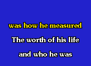 was how he measured

The worth of his life

and who he was