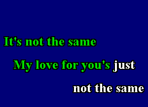 It's not the same

My love for you's just

not the same