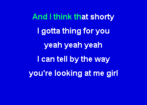 And I think that shorty
I gotta thing for you
yeah yeah yeah
I can tell by the way

you're looking at me girl