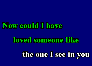 Now could I have

loved someone like

the one I see in you