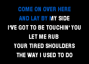 COME ON OVER HERE
AND LAY BY MY SIDE
I'VE GOT TO BE TOUCHIH' YOU
LET ME RUB
YOUR TIRED SHOULDERS
THE WAY I USED TO DO
