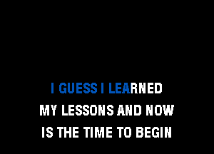 I GUESSI LEARNED
MY LESSONS AND HOW
IS THE TIME TO BEGIN