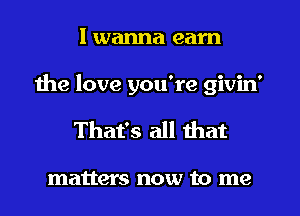 I wanna earn
the love you're givin'
That's all that

matters now to me