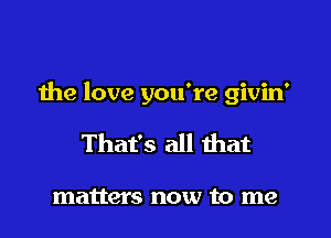 the love you're givin'

That's all that

matters now to me