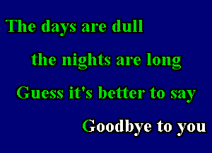 The days are dull

the nights are long

Guess it's better to say

Goodbye to you