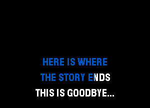 HERE IS WHERE
THE STORY ENDS
THIS IS GOODBYE...