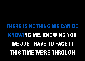 THERE IS NOTHING WE CAN DO
KHOWIHG ME, KHOWIHG YOU
WE JUST HAVE TO FACE IT
THIS TIME WE'RE THROUGH