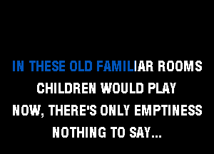 IN THESE OLD FAMILIAR ROOMS
CHILDREN WOULD PLAY
HOW, THERE'S ONLY EMPTIHESS
NOTHING TO SAY...