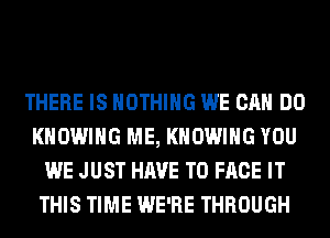 THERE IS NOTHING WE CAN DO
KHOWIHG ME, KHOWIHG YOU
WE JUST HAVE TO FACE IT
THIS TIME WE'RE THROUGH