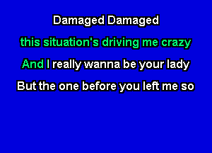 Damaged Damaged
this situation's driving me crazy
And I really wanna be your lady

But the one before you left me so