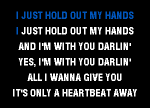 I JUST HOLD OUT MY HANDS
I JUST HOLD OUT MY HANDS
AND I'M WITH YOU DARLIH'
YES, I'M WITH YOU DARLIH'
ALL I WANNA GIVE YOU
IT'S ONLY A HEARTBEAT AWAY