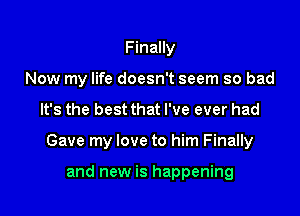 Finally
Now my life doesn't seem so bad

It's the best that I've ever had

Gave my love to him Finally

and new is happening