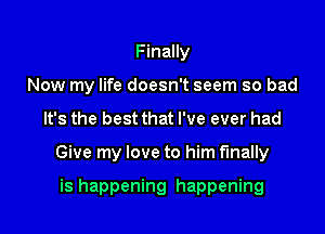 Finally
Now my life doesn't seem so bad

It's the best that I've ever had

Give my love to him finally

is happening happening