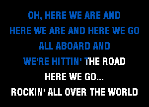 0H, HERE WE ARE AND
HERE WE ARE AND HERE WE GO
ALL ABOARD AND
WE'RE HITTIH' THE ROAD
HERE WE GO...
ROCKIH' ALL OVER THE WORLD