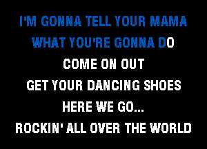 I'M GONNA TELL YOUR MAMA
WHAT YOU'RE GONNA DO
COME 0 OUT
GET YOUR DANCING SHOES
HERE WE GO...
ROCKIH' ALL OVER THE WORLD