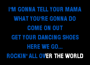 I'M GONNA TELL YOUR MAMA
WHAT YOU'RE GONNA DO
COME 0 OUT
GET YOUR DANCING SHOES
HERE WE GO...
ROCKIH' ALL OVER THE WORLD